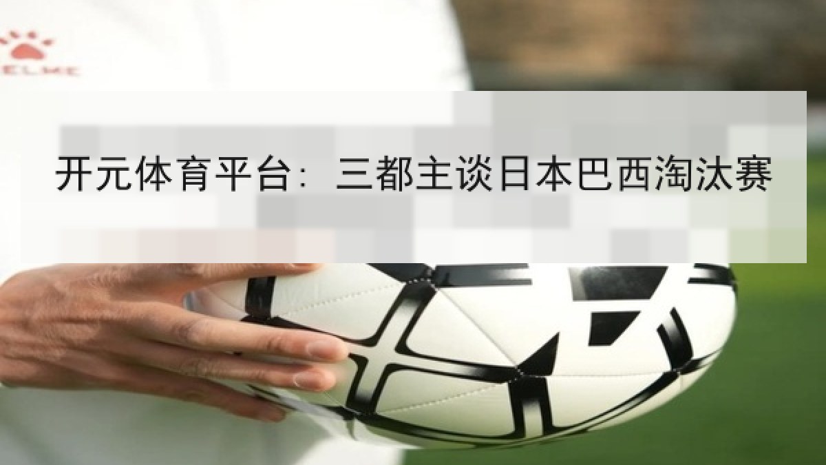 开元体育平台: 三都主谈日本巴西淘汰赛 开元体育平台: 三都主谈日本巴西淘汰赛